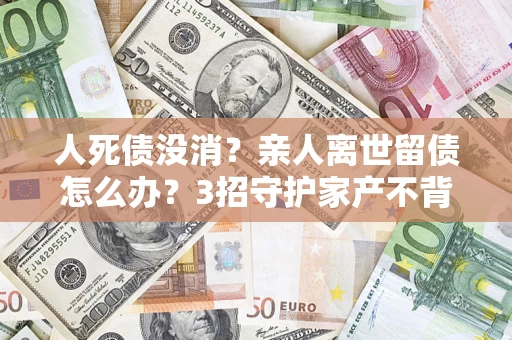 北京人死债没消？亲人离世留债怎么办？3招守护家产不背锅