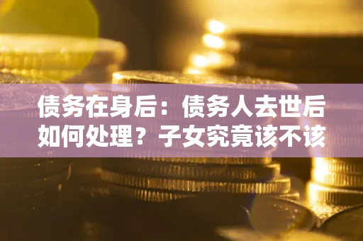 北京债务在身后：债务人去世后如何处理？子女究竟该不该还钱？