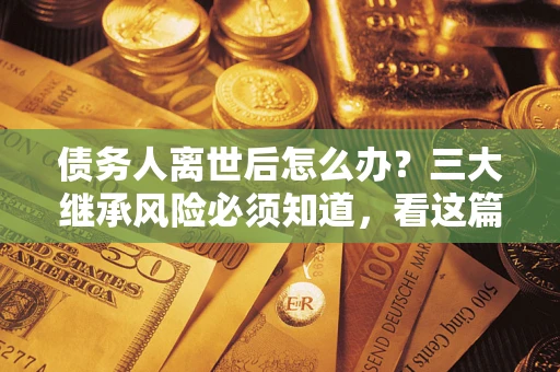 北京债务人离世后怎么办？三大继承风险必须知道，看这篇就够了