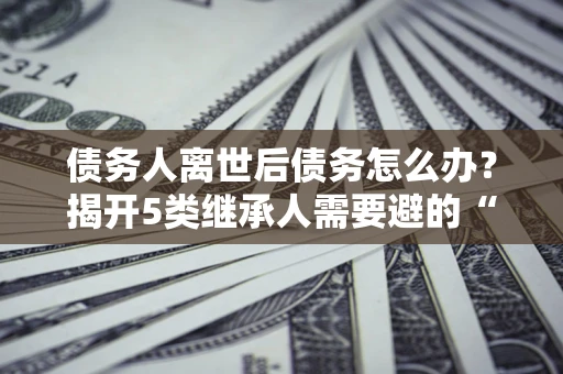 北京债务人离世后债务怎么办？揭开5类继承人需要避的“坑”