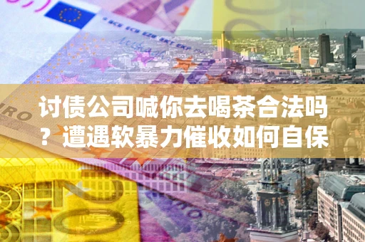 北京讨债公司喊你去喝茶合法吗？遭遇软暴力催收如何自保？